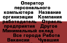 Оператор персонального компьютера › Название организации ­ Компания-работодатель › Отрасль предприятия ­ Другое › Минимальный оклад ­ 22 000 - Все города Работа » Вакансии   . Чувашия респ.,Канаш г.